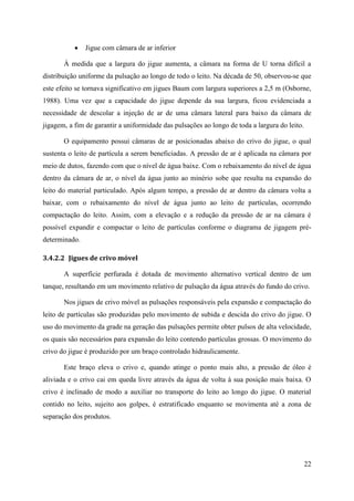 22
 Jigue com câmara de ar inferior
À medida que a largura do jigue aumenta, a câmara na forma de U torna difícil a
distribuição uniforme da pulsação ao longo de todo o leito. Na década de 50, observou-se que
este efeito se tornava significativo em jigues Baum com largura superiores a 2,5 m (Osborne,
1988). Uma vez que a capacidade do jigue depende da sua largura, ficou evidenciada a
necessidade de descolar a injeção de ar de uma câmara lateral para baixo da câmara de
jigagem, a fim de garantir a uniformidade das pulsações ao longo de toda a largura do leito.
O equipamento possui câmaras de ar posicionadas abaixo do crivo do jigue, o qual
sustenta o leito de partícula a serem beneficiadas. A pressão de ar é aplicada na câmara por
meio de dutos, fazendo com que o nível de água baixe. Com o rebaixamento do nível de água
dentro da câmara de ar, o nível da água junto ao minério sobe que resulta na expansão do
leito do material particulado. Após algum tempo, a pressão de ar dentro da câmara volta a
baixar, com o rebaixamento do nível de água junto ao leito de partículas, ocorrendo
compactação do leito. Assim, com a elevação e a redução da pressão de ar na câmara é
possível expandir e compactar o leito de partículas conforme o diagrama de jigagem pré-
determinado.
3.4.2.2 Jigues de crivo móvel
A superfície perfurada é dotada de movimento alternativo vertical dentro de um
tanque, resultando em um movimento relativo de pulsação da água através do fundo do crivo.
Nos jigues de crivo móvel as pulsações responsáveis pela expansão e compactação do
leito de partículas são produzidas pelo movimento de subida e descida do crivo do jigue. O
uso do movimento da grade na geração das pulsações permite obter pulsos de alta velocidade,
os quais são necessários para expansão do leito contendo partículas grossas. O movimento do
crivo do jigue é produzido por um braço controlado hidraulicamente.
Este braço eleva o crivo e, quando atinge o ponto mais alto, a pressão de óleo é
aliviada e o crivo cai em queda livre através da água de volta à sua posição mais baixa. O
crivo é inclinado de modo a auxiliar no transporte do leito ao longo do jigue. O material
contido no leito, sujeito aos golpes, é estratificado enquanto se movimenta até a zona de
separação dos produtos.
 