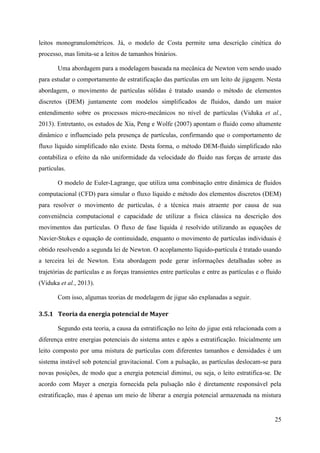 25
leitos monogranulométricos. Já, o modelo de Costa permite uma descrição cinética do
processo, mas limita-se a leitos de tamanhos binários.
Uma abordagem para a modelagem baseada na mecânica de Newton vem sendo usado
para estudar o comportamento de estratificação das partículas em um leito de jigagem. Nesta
abordagem, o movimento de partículas sólidas é tratado usando o método de elementos
discretos (DEM) juntamente com modelos simplificados de fluidos, dando um maior
entendimento sobre os processos micro-mecânicos no nível de partículas (Viduka et al.,
2013). Entretanto, os estudos de Xia, Peng e Wolfe (2007) apontam o fluido como altamente
dinâmico e influenciado pela presença de partículas, confirmando que o comportamento de
fluxo líquido simplificado não existe. Desta forma, o método DEM-fluido simplificado não
contabiliza o efeito da não uniformidade da velocidade do fluido nas forças de arraste das
partículas.
O modelo de Euler-Lagrange, que utiliza uma combinação entre dinâmica de fluidos
computacional (CFD) para simular o fluxo líquido e método dos elementos discretos (DEM)
para resolver o movimento de partículas, é a técnica mais atraente por causa de sua
conveniência computacional e capacidade de utilizar a física clássica na descrição dos
movimentos das partículas. O fluxo de fase líquida é resolvido utilizando as equações de
Navier-Stokes e equação de continuidade, enquanto o movimento de partículas individuais é
obtido resolvendo a segunda lei de Newton. O acoplamento líquido-partícula é tratado usando
a terceira lei de Newton. Esta abordagem pode gerar informações detalhadas sobre as
trajetórias de partículas e as forças transientes entre partículas e entre as partículas e o fluido
(Viduka et al., 2013).
Com isso, algumas teorias de modelagem de jigue são explanadas a seguir.
3.5.1 Teoria da energia potencial de Mayer
Segundo esta teoria, a causa da estratificação no leito do jigue está relacionada com a
diferença entre energias potenciais do sistema antes e após a estratificação. Inicialmente um
leito composto por uma mistura de partículas com diferentes tamanhos e densidades é um
sistema instável sob potencial gravitacional. Com a pulsação, as partículas deslocam-se para
novas posições, de modo que a energia potencial diminui, ou seja, o leito estratifica-se. De
acordo com Mayer a energia fornecida pela pulsação não é diretamente responsável pela
estratificação, mas é apenas um meio de liberar a energia potencial armazenada na mistura
 
