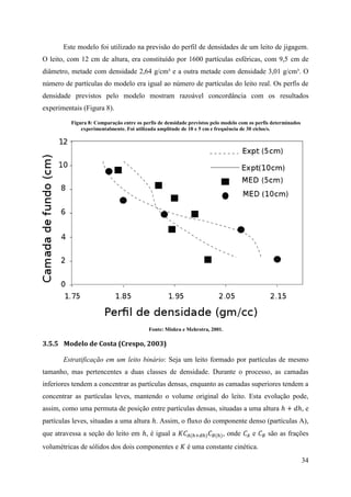 34
Este modelo foi utilizado na previsão do perfil de densidades de um leito de jigagem.
O leito, com 12 cm de altura, era constituído por 1600 partículas esféricas, com 9,5 cm de
diâmetro, metade com densidade 2,64 g/cm³ e a outra metade com densidade 3,01 g/cm³. O
número de partículas do modelo era igual ao número de partículas do leito real. Os perfis de
densidade previstos pelo modelo mostram razoável concordância com os resultados
experimentais (Figura 8).
Figura 8: Comparação entre os perfis de densidade previstos pelo modelo com os perfis determinados
experimentalmente. Foi utilizada amplitude de 10 e 5 cm e frequência de 30 ciclos/s.
Fonte: Mishra e Mehrotra, 2001.
3.5.5 Modelo de Costa (Crespo, 2003)
Estratificação em um leito binário: Seja um leito formado por partículas de mesmo
tamanho, mas pertencentes a duas classes de densidade. Durante o processo, as camadas
inferiores tendem a concentrar as partículas densas, enquanto as camadas superiores tendem a
concentrar as partículas leves, mantendo o volume original do leito. Esta evolução pode,
assim, como uma permuta de posição entre partículas densas, situadas a uma altura ℎ + 𝑑ℎ, e
partículas leves, situadas a uma altura ℎ. Assim, o fluxo do componente denso (partículas A),
que atravessa a seção do leito em ℎ, é igual a 𝐾𝐶𝐴(ℎ+𝑑ℎ) 𝐶 𝐵(ℎ), onde 𝐶𝐴 e 𝐶 𝐵 são as frações
volumétricas de sólidos dos dois componentes e 𝐾 é uma constante cinética.
 