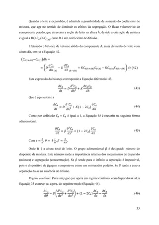 35
Quando o leito é expandido, é admitida a possibilidade de aumento do coeficiente de
mistura, que age no sentido de diminuir os efeitos da segregação. O fluxo volumétrico de
componente pesado, que atravessa a seção do leito na altura ℎ, devido a esta ação de mistura
é igual a 𝐷(𝑑𝐶𝐴 𝑑ℎ)⁄ (ℎ)
, onde 𝐷 é um coeficiente de difusão.
Efetuando o balanço de volume sólido do componente A, num elemento de leito com
altura 𝑑ℎ, tem-se a Equação 42.
(𝐶𝐴(𝑡+𝑑𝑡)−𝐶𝐴(𝑡))𝑑ℎ =
= (𝐷
𝑑𝐶𝐴
𝑑ℎ (ℎ)
− 𝐷
𝑑𝐶𝐴
𝑑ℎ (ℎ−𝑑ℎ)
+ 𝐾𝐶𝐴(ℎ+𝑑ℎ) 𝐶 𝐵(ℎ) − 𝐾𝐶𝐴(ℎ) 𝐶 𝐵(ℎ−𝑑ℎ)) 𝑑𝑡 (42)
Esta expressão do balanço corresponde a Equação diferencial 43.
𝜕𝐶𝐴
𝑑𝑡
= 𝐷
𝜕²𝐶𝐴
𝑑ℎ²
+ 𝐾
𝜕𝐶𝐴 𝐶 𝐵
𝑑ℎ
(43)
Que é equivalente a
𝜕𝐶𝐴
𝑑𝑡
= 𝐷
𝜕²𝐶𝐴
𝑑ℎ²
+ 𝐾(1 − 2𝐶𝐴)
𝜕𝐶𝐴
𝑑ℎ
(44)
Como por definição 𝐶𝐴 + 𝐶 𝐵 é igual a 1, a Equação 45 é reescrita na seguinte forma
adimensional.
𝜕𝐶𝐴
𝑑𝜃
= 𝛽
𝜕²𝐶𝐴
𝑑𝑧²
+ (1 − 2𝐶𝐴)
𝜕𝐶𝐴
𝑑𝑧
(45)
Com 𝑧 =
ℎ
𝐻
, 𝜃 = 𝑘
𝑡
𝐻
, 𝛽 =
𝐷
𝐾𝐻
,
Onde 𝐻 é a altura total do leito. O grupo adimensional 𝛽 é designado número de
dispersão da mistura. Este número mede a importância relativa dos mecanismos de dispersão
(mistura) e segregação (concentração). Se 𝛽 tende para o infinito a separação é impossível,
pois o dispositivo de jigagem comporta-se como um misturador perfeito. Se 𝛽 tende a zero a
separação dá-se na ausência de difusão.
Regime contínuo: Para um jigue que opera em regime contínuo, com dispersão axial, a
Equação 35 escreve-se, agora, do seguinte modo (Equação 46).
𝜕𝐶𝐴
𝑑𝜃
= 𝛽 (
𝜕²𝐶𝐴
𝑑𝑧²
+
𝜕²𝐶𝐴
𝑑𝑥²
) + (1 − 2𝐶𝐴)
𝜕𝐶𝐴
𝑑𝑧
−
𝜕𝐶𝐴
𝑑𝑥
(46)
 