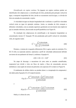 39
Estratificação em regime contínuo. Na jigagem em regime contínuo podem ser
identificados três subprocessos: a estratificação do leito, produzida pela pulsação vertical da
água; o transporte longitudinal do leito, devido ao escoamento axial da água, e a divisão do
leito em camadas de concentrado e rejeito.
A velocidade da água na direção longitudinal não é uniforme e o perfil de velocidade
vertical existe no jigue de operação contínua. Assim, as camadas do leito avançam a
diferentes velocidades, com as camadas superiores geralmente em movimento mais rápido do
que as camadas inferiores, descrevendo um perfil parabólico (ver Figura 9).
Na simulação dos subprocessos de estratificação e de transporte longitudinal, as
concentrações iniciais 𝐶𝑖
𝑓
(Equação 59) são ponderadas pelo perfil vertical de velocidades
𝑣(ℎ), do seguinte modo:
𝐶𝑖
𝑓
=
∫ 𝐶𝑖(ℎ)𝑣(ℎ)𝑑ℎ
1
0
∑ ∫ 𝐶𝑗
1
0
𝑛
𝑗=1 (ℎ)𝑣(ℎ)𝑑ℎ
(60)
Portanto, o sistema de n equações diferenciais (56) é, agora, sujeito às restrições 58 e
60. O 𝑣(ℎ), na expressão anterior, representa o perfil de velocidade adimensional definido
em termos de um parâmetro de forma 𝑘, conforme a Equação 61.
𝑣(ℎ) = 𝑘ℎ + (1 − 𝑘)ℎ² (61)
Na etapa de descarga, o mecanismo de corte entre as camadas estratificadas,
responsável por dividir o leito em fluxo de rejeito e fluxo de concentrado, provoca
turbulência e uma região de mistura de partículas com espessura 2𝛿 é criada (ver Figura 9).
O rendimento de sólidos relativo ao produto denso e a recuperação do componente i
são dados pelas Equações 62 e 63 respectivamente.
𝑌(𝜇, 𝛿) =
∫ 𝜌̅(ℎ)𝑣(ℎ)𝑑ℎ +
1
2 ∫ 𝜌̅(ℎ)𝑣(ℎ)𝑑ℎ
𝜇+𝛿
𝜇−𝛿
𝜇−𝛿
0
∫ 𝜌̅(ℎ)𝑣(ℎ)𝑑ℎ
1
0
(62)
e
𝑅𝑖(𝜇, 𝛿) =
∫ 𝐶𝑖(ℎ)𝑣(ℎ)𝑑ℎ +
1
2 ∫ 𝐶𝑖(ℎ)𝑣(ℎ)𝑑ℎ
𝜇+𝛿
𝜇−𝛿
𝜇−𝛿
0
∫ 𝐶𝑖(ℎ)𝑣(ℎ)𝑑ℎ
1
0
(63)
Onde 𝜇 é a altura do corte.
 