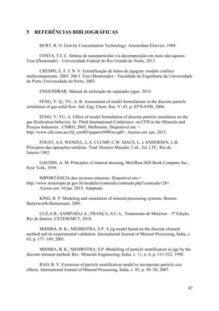 47
5 REFERÊNCIAS BIBLIOGRÁFICAS
BURT, R. O. Gravity Concentration Technology. Amsterdam:Elsevier, 1984.
COSTA, T.C.C. Síntese de nanopartículas via decomposição em meio não aquoso.
Tese (Doutorado) – Universidade Federal do Rio Grande do Norte, 2013.
CRESPO, E. F. J. N. V. Estratificação de leitos de jigagem: modelo cinético
multicomponente. 2003. 206 f. Tese (Doutorado) – Faculdade de Engenharia da Universidade
do Porto, Universidade do Porto, 2003.
ENGENDRAR. Manual de utilização do separador jigue. 2014
FENG, Y. Q.; YU, A. B. Assessment of model formulations in the discrete particle
simulation of gas-solid flow. Ind. Eng. Chem. Res. V. 43, p. 8378-8390, 2004.
FENG, Y; YU, A. Effect of model formulation of discrete particle simulation on the
gas fluidization behavior. In: Third International Conference on CFD in the Minerals and
Process Industries . CSIRO, 2003, Melbourne. Disponível em: <
http://www.cfd.com.au/cfd_conf03/papers/098Fen.pdf>. Acesso em: jun. 2015.
FOUST, A.S. WENZEL, L.A. CLUMP, C.W. MAUS, L. e ANDERSEN, L.B.
Princípios das operações unitárias. Trad. Horacio Macedo, 2 ed., Ed. LTC, Rio de
Janeiro.1982.
GAUDIN, A. M. Principles of mineral dressing, McGRaw-Hill Book Company Inc.,
New York, 1939.
IMPORTÂNCIA dos recursos minerais. Disponível em:<
http://www.mineropar.pr.gov.br/modules/conteudo/conteudo.php?conteudo=28>.
Acesso em: 10 jan. 2015. Adaptado.
KING, R. P. Modeling and simulation of mineral processing systems. Boston:
Butterworth-Heinemann, 2001.
LUZ,A.B.; SAMPAIO,J.A.; FRANÇA, S.C.A.; Tratamento de Minérios – 5ª Edição,
Rio de Janeiro: CETEM/MCT, 2010.
MISHRA, B. K.; MEHROTRA, S.P. A jig model based on the discrete element
method and its experimental validation. International Journal of Mineral Processing, Índia, v.
63, p. 177–189, 2001.
MISHRA, B. K.; MEHROTRA, S.P. Modelling of particle stratification in jigs by the
discrete element method. Rev. Minerals Engineering, Índia, v. 11, n. 6, p. 511-522, 1998.
RAO, B. V. Extension of particle stratification model to incorporate particle size
effects. International Journal of Mineral Processing, Índia, v. 85, p. 50–58, 2007.
 