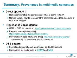 Summary: Provenance in multimedia semantics
 Direct approach:
   Reification: what is the semantics of what is being reified?
   Named Graph: how to represent the parameters used for detecting a
    face in an image?

 Provenance vocabularies:
   OPM in RDF [Moreau et al.], http://openprovenance.org/model/opm.owl
   Provenir Vocab [Sahoo et al.],
     http://knoesis.wright.edu/provenir/provenir.owl
   Provenance Vocab [Hartig and Zhao], http://purl.org/net/provenance/
          prv:createdBy, prv:performedAt, prv:performedBy, etc.

 D&S pattern:
   Formalized description of a particular context (situation)
   Specialized for multimedia in COMM and M3O

    28/05/2010 -             Provenance for Multimedia - W3C Provenance XG   - 16
 