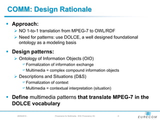 COMM: Design Rationale
 Approach:
    NO 1-to-1 translation from MPEG-7 to OWL/RDF
    Need for patterns: use DOLCE, a well designed foundational
     ontology as a modeling basis

 Design patterns:
    Ontology of Information Objects (OIO)
         Formalization of information exchange
         Multimedia = complex compound information objects
    Descriptions and Situations (D&S)
         Formalization of context
         Multimedia = contextual interpretation (situation)

 Define multimedia patterns that translate MPEG-7 in the
  DOLCE vocabulary

    28/05/2010 -           Provenance for Multimedia - W3C Provenance XG   -6
 