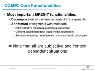 COMM: Core Functionalities

 Most important MPEG-7 functionalities:
   Decomposition of multimedia content into segments
   Annotation of segments with metadata
        Administrative metadata: creation & production
        Content-based metadata: audio/visual descriptors
        Semantic metadata: interface with domain specific ontologies



   Note that all are subjective and context
           dependent situations


   28/05/2010 -         Provenance for Multimedia - W3C Provenance XG   -7
 