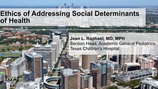 0
Ethics of Addressing Social Determinants
of Health
Jean L. Raphael, MD, MPH
Section Head, Academic General Pediatrics
Texas Children’s Hospital
 