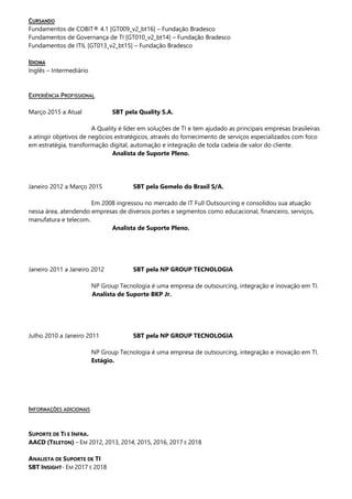 CURSANDO
Fundamentos de COBIT® 4.1 [GT009_v2_bt16] – Fundação Bradesco
Fundamentos de Governança de TI [GT010_v2_bt14] – Fundação Bradesco
Fundamentos de ITIL [GT013_v2_bt15] – Fundação Bradesco
IDIOMA
Inglês – Intermediário
EXPERIÊNCIA PROFISSIONAL
Março 2015 a Atual SBT pela Quality S.A.
A Quality é líder em soluções de TI e tem ajudado as principais empresas brasileiras
a atingir objetivos de negócios estratégicos, através do fornecimento de serviços especializados com foco
em estratégia, transformação digital, automação e integração de toda cadeia de valor do cliente.
Analista de Suporte Pleno.
Janeiro 2012 a Março 2015 SBT pela Gemelo do Brasil S/A.
Em 2008 ingressou no mercado de IT Full Outsourcing e consolidou sua atuação
nessa área, atendendo empresas de diversos portes e segmentos como educacional, financeiro, serviços,
manufatura e telecom..
Analista de Suporte Pleno.
Janeiro 2011 a Janeiro 2012 SBT pela NP GROUP TECNOLOGIA
NP Group Tecnologia é uma empresa de outsourcing, integração e inovação em TI.
Analista de Suporte BKP Jr.
Julho 2010 a Janeiro 2011 SBT pela NP GROUP TECNOLOGIA
NP Group Tecnologia é uma empresa de outsourcing, integração e inovação em TI.
Estágio.
INFORMAÇÕES ADICIONAIS
SUPORTE DE TI E INFRA.
AACD (TELETON) – EM 2012, 2013, 2014, 2015, 2016, 2017 E 2018
ANALISTA DE SUPORTE DE TI
SBT INSIGHT- EM 2017 E 2018
 