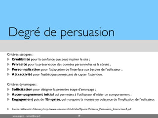www.iergo.fr - raphael@iergo.fr
Degré de persuasion
Critères statiques :
Crédibilité pour la confiance que peut inspirer le site ;
Privacité pour la préservation des données personnelles et la sûreté ;
Personnalisation pour l’adaptation de l’interface aux besoins de l’utilisateur ;
Attractivité pour l’esthétique permettant de capter l’attention.
Critères dynamiques :
Sollicitation pour désigner la première étape d’amorçage ;
Accompagnement initial qui permettra à l’utilisateur d’initier un comportement ;
Engagement puis de l’Emprise, qui marquent la montée en puissance de l’implication de l’utilisateur.
Source :Alexandra Nemery http://www.univ-metz.fr/ufr/sha/2lp-etic/Criteres_Persuasion_Interactive-2.pdf
19
 