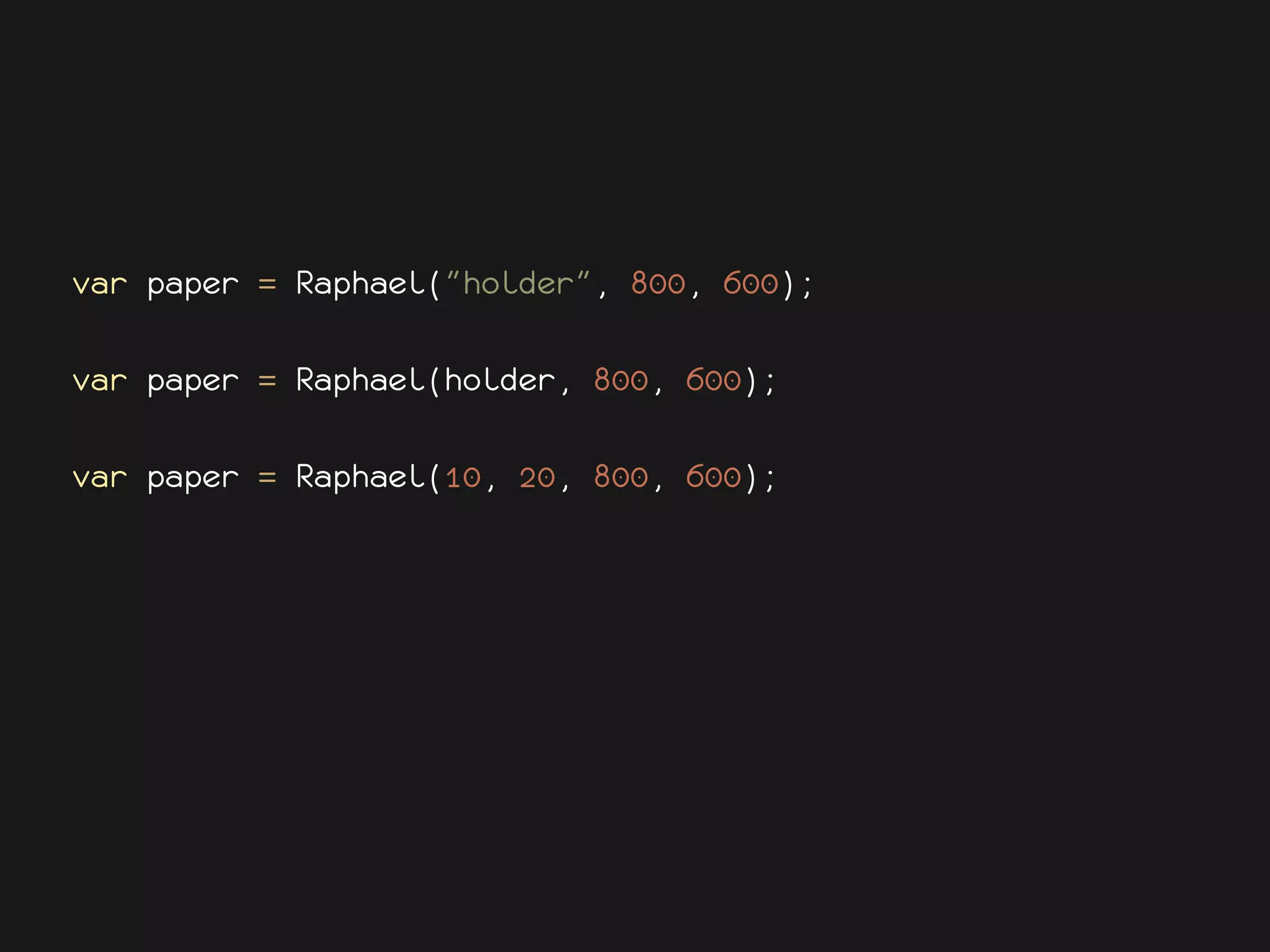var paper = Raphael("holder", 800, 600);

var paper = Raphael(holder, 800, 600);

var paper = Raphael(10, 20, 800, 600);
 