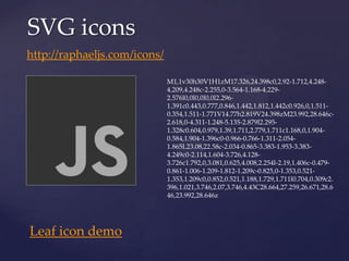 SVG icons
http://raphaeljs.com/icons/

                              M1,1v30h30V1H1zM17.326,24.398c0,2.92-1.712,4.248-
                              4.209,4.248c-2.255,0-3.564-1.168-4.229-
                              2.576l0,0l0,0l0,0l2.296-
                              1.391c0.443,0.777,0.846,1.442,1.812,1.442c0.926,0,1.511-
                              0.354,1.511-1.771V14.77h2.819V24.398zM23.992,28.646c-
                              2.618,0-4.311-1.248-5.135-2.879l2.295-
                              1.328c0.604,0.979,1.39,1.711,2.779,1.711c1.168,0,1.904-
                              0.584,1.904-1.396c0-0.966-0.766-1.311-2.054-
                              1.865L23.08,22.58c-2.034-0.865-3.383-1.953-3.383-
                              4.249c0-2.114,1.604-3.726,4.128-
                              3.726c1.792,0,3.081,0.625,4.008,2.254l-2.19,1.406c-0.479-
                              0.861-1.006-1.209-1.812-1.209c-0.825,0-1.353,0.521-
                              1.353,1.209c0,0.852,0.521,1.188,1.729,1.711l0.704,0.309c2.
                              396,1.021,3.746,2.07,3.746,4.43C28.664,27.259,26.671,28.6
                              46,23.992,28.646z




Leaf icon demo
 