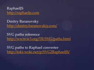 RaphaelJS
http://raphaeljs.com

Dmitry Baranovsky
http://dmitry.baranovskiy.com/

SVG paths reference
http://www.w3.org/TR/SVG/paths.html

SVG paths to Raphael converter
http://toki-woki.net/p/SVG2RaphaelJS/
 