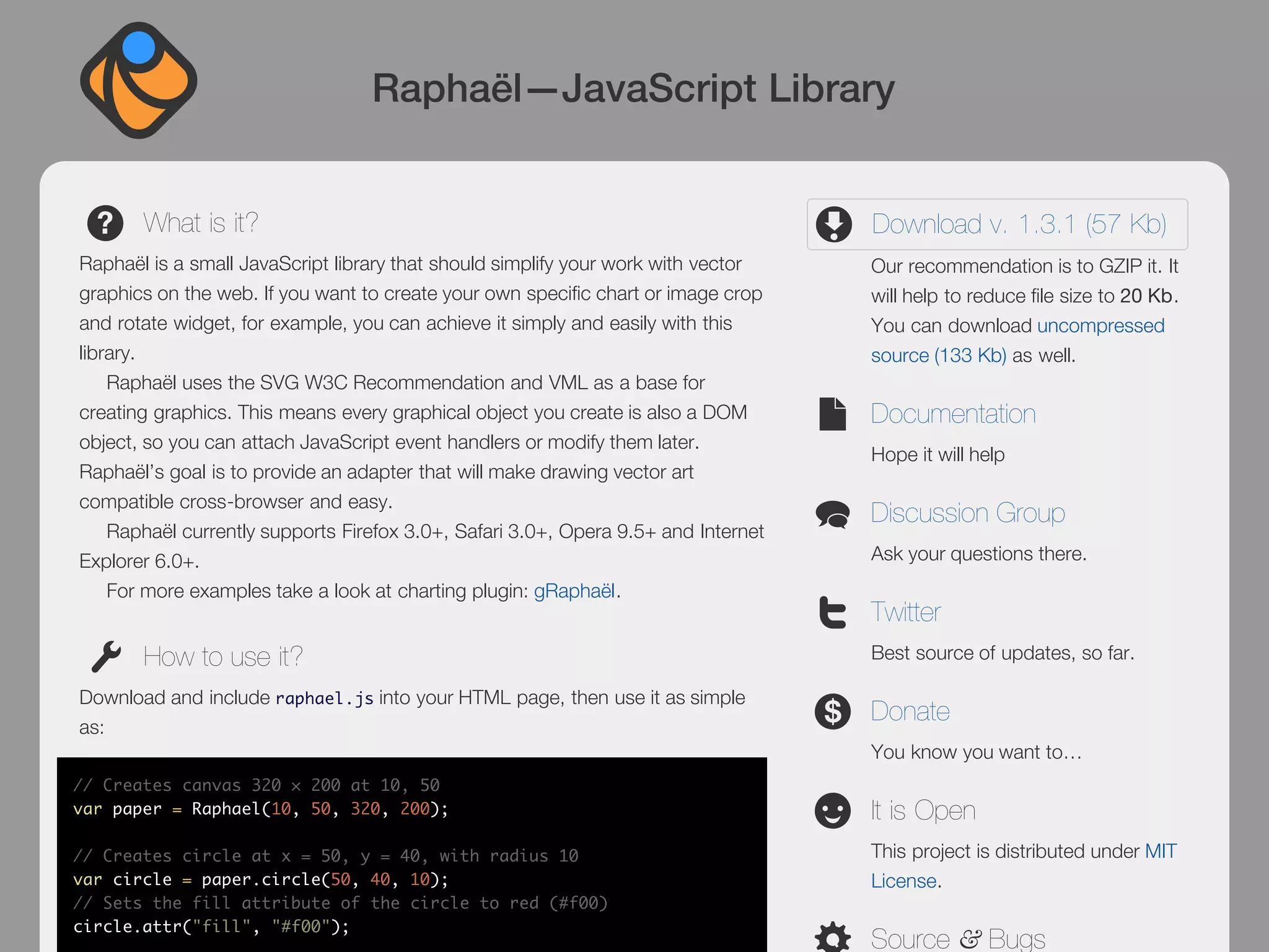 Raphaël—JavaScript Library


       What is it?                                                                  Download v. 1.3.1 (57 Kb)
Raphaël is a small JavaScript library that should simplify your work with vector    Our recommendation is to GZIP it. It
graphics on the web. If you want to create your own specific chart or image crop    will help to reduce file size to 20 Kb.
and rotate widget, for example, you can achieve it simply and easily with this      You can download uncompressed
library.                                                                            source (133 Kb) as well.
    Raphaël uses the SVG W3C Recommendation and VML as a base for
creating graphics. This means every graphical object you create is also a DOM       Documentation
object, so you can attach JavaScript event handlers or modify them later.
                                                                                    Hope it will help
Raphaël’s goal is to provide an adapter that will make drawing vector art
compatible cross-browser and easy.
                                                                                    Discussion Group
    Raphaël currently supports Firefox 3.0+, Safari 3.0+, Opera 9.5+ and Internet
Explorer 6.0+.                                                                      Ask your questions there.
    For more examples take a look at charting plugin: gRaphaël.
                                                                                    Twitter
       How to use it?                                                               Best source of updates, so far.

Download and include raphael.js into your HTML page, then use it as simple
                                                                                    Donate
as:
                                                                                    You know you want to…
// Creates canvas 320 × 200 at 10, 50
var paper = Raphael(10, 50, 320, 200);                                              It is Open
// Creates circle at x = 50, y = 40, with radius 10                                 This project is distributed under MIT
var circle = paper.circle(50, 40, 10);                                              License.
// Sets the fill attribute of the circle to red (#f00)
circle.attr("fill", "#f00");
                                                                                    Source & Bugs
 