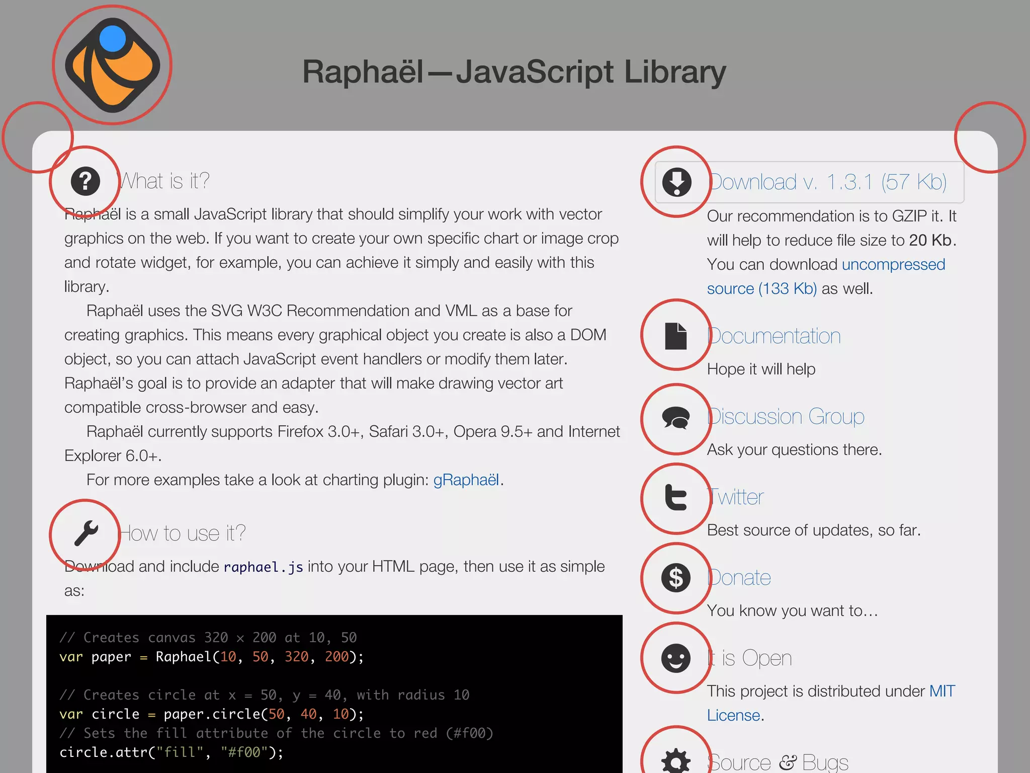 Raphaël—JavaScript Library


       What is it?                                                                  Download v. 1.3.1 (57 Kb)
Raphaël is a small JavaScript library that should simplify your work with vector    Our recommendation is to GZIP it. It
graphics on the web. If you want to create your own specific chart or image crop    will help to reduce file size to 20 Kb.
and rotate widget, for example, you can achieve it simply and easily with this      You can download uncompressed
library.                                                                            source (133 Kb) as well.
    Raphaël uses the SVG W3C Recommendation and VML as a base for
creating graphics. This means every graphical object you create is also a DOM       Documentation
object, so you can attach JavaScript event handlers or modify them later.
                                                                                    Hope it will help
Raphaël’s goal is to provide an adapter that will make drawing vector art
compatible cross-browser and easy.
                                                                                    Discussion Group
    Raphaël currently supports Firefox 3.0+, Safari 3.0+, Opera 9.5+ and Internet
Explorer 6.0+.                                                                      Ask your questions there.
    For more examples take a look at charting plugin: gRaphaël.
                                                                                    Twitter
       How to use it?                                                               Best source of updates, so far.

Download and include raphael.js into your HTML page, then use it as simple
                                                                                    Donate
as:
                                                                                    You know you want to…
// Creates canvas 320 × 200 at 10, 50
var paper = Raphael(10, 50, 320, 200);                                              It is Open
// Creates circle at x = 50, y = 40, with radius 10                                 This project is distributed under MIT
var circle = paper.circle(50, 40, 10);                                              License.
// Sets the fill attribute of the circle to red (#f00)
circle.attr("fill", "#f00");
                                                                                    Source & Bugs
 