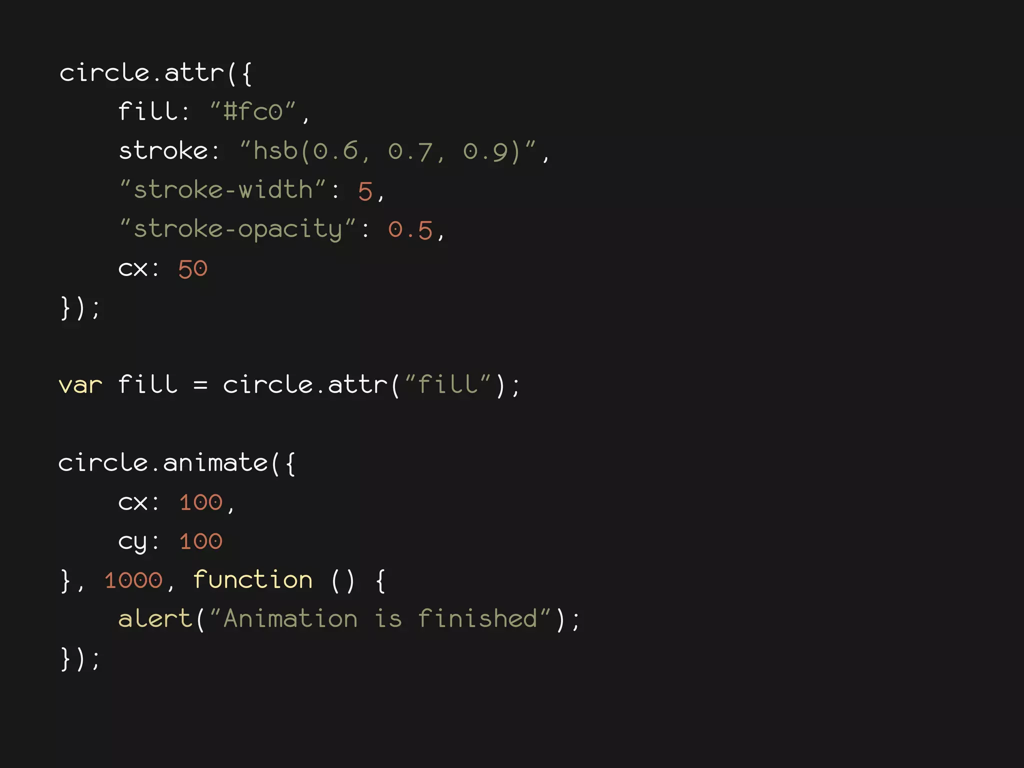 circle.attr({
    fill: "#fc0",
    stroke: "hsb(0.6, 0.7, 0.9)",
    "stroke-width": 5,
    "stroke-opacity": 0.5,
    cx: 50
});

var fill = circle.attr("fill");

circle.animate({
    cx: 100,
    cy: 100
}, 1000, function () {
    alert("Animation is finished");
});
 