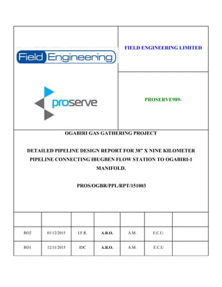 FIELD ENGINEERING LIMITED
PROSERVE989-
OGABIRI GAS GATHERING PROJECT
DETAILED PIPELINE DESIGN REPORT FOR 38” X NINE KILOMETER
PIPELINE CONNECTING IBUGBEN FLOW STATION TO OGABIRI-1
MANIFOLD.
PROS/OGBR/PPL/RPT/151003
RO2 01/12/2015 I.F.R. A.R.O. A.M. E.C.U.
RO1 12/11/2015 IDC A.R.O. A.M. E.C.U
 