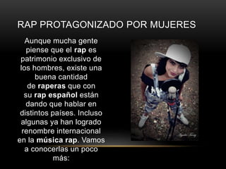 RAP PROTAGONIZADO POR MUJERES 
Aunque mucha gente 
piense que el rap es 
patrimonio exclusivo de 
los hombres, existe una 
buena cantidad 
de raperas que con 
su rap español están 
dando que hablar en 
distintos países. Incluso 
algunas ya han logrado 
renombre internacional 
en la música rap. Vamos 
a conocerlas un poco 
más: 
 