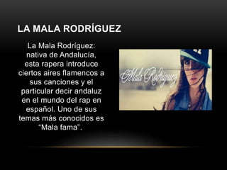 LA MALA RODRÍGUEZ 
La Mala Rodríguez: 
nativa de Andalucía, 
esta rapera introduce 
ciertos aires flamencos a 
sus canciones y el 
particular decir andaluz 
en el mundo del rap en 
español. Uno de sus 
temas más conocidos es 
“Mala fama”. 
 