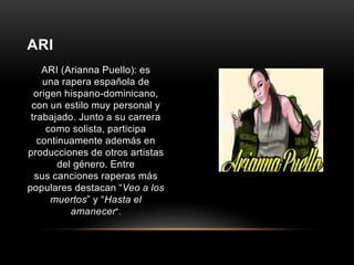 ARI (Arianna Puello): es 
una rapera española de 
origen hispano-dominicano, 
con un estilo muy personal y 
trabajado. Junto a su carrera 
como solista, participa 
continuamente además en 
producciones de otros artistas 
del género. Entre 
sus canciones raperas más 
populares destacan “Veo a los 
muertos” y “Hasta el 
amanecer”. 
ARI 
 