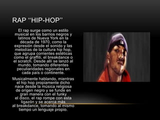 RAP ‘‘HIP-HOP’’ 
El rap surge como un estilo 
musical en los barrios negros y 
latinos de Nueva York en la 
década de 1970, como la 
expresión desde el sonido y las 
melodías de la cultura hip hop, 
que agrupa corrientes estéticas 
como el graffiti, el breakdance o 
el scratch. Desde allí se lanzó al 
mundo, tomando diferentes 
peculiaridades regionales en 
cada país o continente. 
Musicalmente hablando, mientras 
el hip hop propiamente dicho 
nace desde la música religiosa 
de origen negro y se funde en 
gran manera con el funky 
el disco, el rap rompe con esta 
ligazón y se acerca más 
al breakdance, tomando al mismo 
tiempo un lenguaje propio. 
 