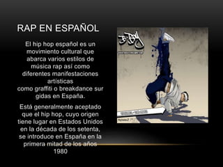RAP EN ESPAÑOL 
El hip hop español es un 
movimiento cultural que 
abarca varios estilos de 
música rap así como 
diferentes manifestaciones 
artísticas 
como graffiti o breakdance sur 
gidas en España. 
Está generalmente aceptado 
que el hip hop, cuyo origen 
tiene lugar en Estados Unidos 
en la década de los setenta, 
se introduce en España en la 
primera mitad de los años 
1980 
 