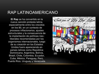 RAP LATINOAMERICANO 
El Rap se ha convertido en la 
nueva canción protesta latina, 
especialmente entre los crecidos 
en los 80, en un contexto de 
procesos inflacionarios, ajustes 
estructurales y la consecuencia de 
la implantación de políticas neo-liberales 
recomendadas por los 
organismos internacionales, luego 
de su creación en los Estados 
Unidos fuero apareciendo en 
países latinos como República 
Dominicana, Argentina, Bolivia, 
Brasil, Chile, Colombia, Ecuador, 
Cuba, México, Paraguay, Perú, 
Puerto Rico, Uruguay y Venezuela. 
 