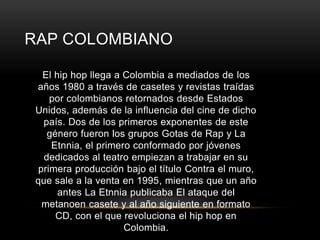 RAP COLOMBIANO 
El hip hop llega a Colombia a mediados de los 
años 1980 a través de casetes y revistas traídas 
por colombianos retornados desde Estados 
Unidos, además de la influencia del cine de dicho 
país. Dos de los primeros exponentes de este 
género fueron los grupos Gotas de Rap y La 
Etnnia, el primero conformado por jóvenes 
dedicados al teatro empiezan a trabajar en su 
primera producción bajo el título Contra el muro, 
que sale a la venta en 1995, mientras que un año 
antes La Etnnia publicaba El ataque del 
metanoen casete y al año siguiente en formato 
CD, con el que revoluciona el hip hop en 
Colombia. 
 