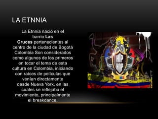 LA ETNNIA 
La Etnnia nació en el 
barrio Las 
Cruces pertenecientes al 
centro de la ciudad de Bogotá 
Colombia Son considerados 
como algunos de los primeros 
en tocar el tema de esta 
cultura en Colombia, iniciando 
con raíces de películas que 
venían directamente 
desde Nueva York, en las 
cuales se reflejaba el 
movimiento, principalmente 
el breakdance. 
 