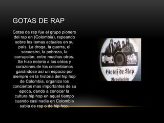 GOTAS DE RAP 
Gotas de rap fue el grupo pionero 
del rap en (Colombia), rapeando 
sobre los temas actuales en su 
país. La droga, la guerra, el 
secuestro, la pobreza, la 
corrupción, entre muchos otros. 
Se hizo notorio a los oídos y 
corazones de los colombianos 
ganándose así un espacio por 
siempre en la historia del hip hop 
de Colombia, organizo los 
conciertos mas importantes de su 
epoca, dando a conocer la 
cultura hip hop en aquel tiempo 
cuando casi nadie en Colombia 
sabia de rap o de hip hop. 
 