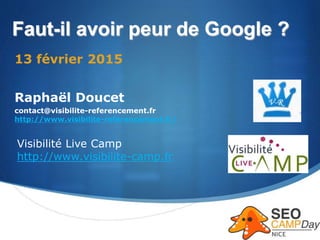 S
Faut-il avoir peur de Google ?
13 février 2015
Raphaël Doucet
contact@visibilite-referencement.fr
http://www.visibilite-referencement.fr/
Visibilité Live Camp
http://www.visibilite-camp.fr
 