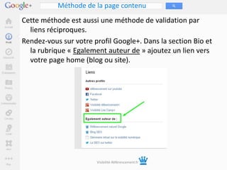 Méthode de la page contenu
Cette méthode est aussi une méthode de validation par
  liens réciproques.
Rendez-vous sur votre profil Google+. Dans la section Bio et
  la rubrique « Egalement auteur de » ajoutez un lien vers
  votre page home (blog ou site).




                       Visibilité-Référencement.fr
 