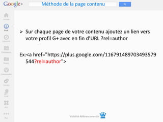 Méthode de la page contenu




 Sur chaque page de votre contenu ajoutez un lien vers
  votre profil G+ avec en fin d’URL ?rel=author

Ex:<a href="https://plus.google.com/116791489703493579
   544?rel=author">




                     Visibilité-Référencement.fr
 