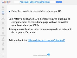 Pourquoi utiliser l’authorship


  Eviter les problèmes de vol de contenu par DC

Dan Petrovic de DEJANSEO a démontré qu’en dupliquant
    complètement le code d’une page web on pouvait la
    remplacer dans les SERPs.
Il évoque aussi l’authorship comme moyen de se prémunir
    de ce genre d’attaque.

Article à lire ici -> http://dejanseo.com.au/hijacked/




                       Visibilité-Référencement.fr
 