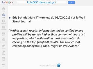 Et le SEO dans tout ça ?




  Eric Schmidt dans l’interview du 01/02/2013 sur le Wall
  Street Journal:

"Within search results, information tied to verified online
  profiles will be ranked higher than content without such
  verification, which will result in most users naturally
  clicking on the top (verified) results. The true cost of
  remaining anonymous, then, might be irrelevance.“




                        Visibilité-Référencement.fr
 