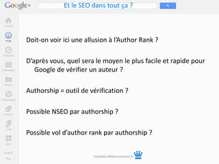 Et le SEO dans tout ça ?



Doit-on voir ici une allusion à l’Author Rank ?

D’après vous, quel sera le moyen le plus facile et rapide pour
   Google de vérifier un auteur ?

Authorship = outil de vérification ?

Possible NSEO par authorship ?

Possible vol d’author rank par authorship ?


                       Visibilité-Référencement.fr
 