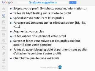 Quelques suggestions
Soignez votre profil G+ (photo, contenu, information…)
Faites de l’A/B testing sur la photo de profil
Spécialisez vos auteurs et leurs profils
Partagez vos contenus sur les réseaux sociaux (RT, like,
+1…)
Augmentez vos cercles
Faites valider officiellement votre profil
Suivez et faites vous suivre par des profils qui font
autorité dans votre domaine
Faites du guest-blogging ciblé et pertinent (sans oublier
d’attacher le contenu à votre profil)
Cherchez la qualité dans vos écrits

                    Visibilité-Référencement.fr
 