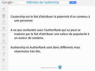 Définition de l’authorship



L’autorship est le fait d’attribuer la paternité d’un contenu à
   une personne.

A ne pas confondre avec l’authorRank qui lui peut se
   traduire par le fait d’attribuer une valeur de popularité à
   un auteur de contenu.

Authorship et AuthorRank sont donc différents mais
  néanmoins très liés.



                       Visibilité-Référencement.fr
 