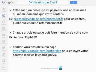 Vérification par Email

 Cette solution nécessite de posséder une adresse mail
   du même domaine que votre contenu.
Ex: raphseo@visibilite-referencement.fr pour un contenu
   publié sur visibilite-referencement.fr

 Chaque article ou page doit faire mention de votre nom
Ex: Auteur: RaphSEO

 Rendez-vous ensuite sur la page
  https://plus.google.com/authorship pour envoyer votre
  adresse mail via le champ prévu.



                       Visibilité-Référencement.fr
 