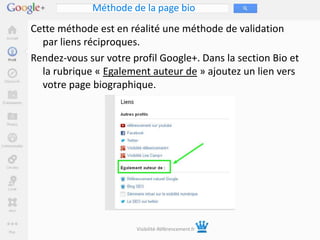 Méthode de la page bio
Cette méthode est en réalité une méthode de validation
  par liens réciproques.
Rendez-vous sur votre profil Google+. Dans la section Bio et
  la rubrique « Egalement auteur de » ajoutez un lien vers
  votre page biographique.




                       Visibilité-Référencement.fr
 