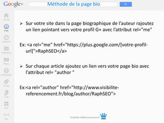Méthode de la page bio


 Sur votre site dans la page biographique de l’auteur rajoutez
  un lien pointant vers votre profil G+ avec l’attribut rel="me"

Ex: <a rel="me" href="https://plus.google.com/[votre-profil-
   url]">RaphSEO</a>

 Sur chaque article ajoutez un lien vers votre page bio avec
  l’attribut rel= "author "

Ex:<a rel="author" href="http://www.visibilite-
   referencement.fr/blog/author/RaphSEO">



                        Visibilité-Référencement.fr
 