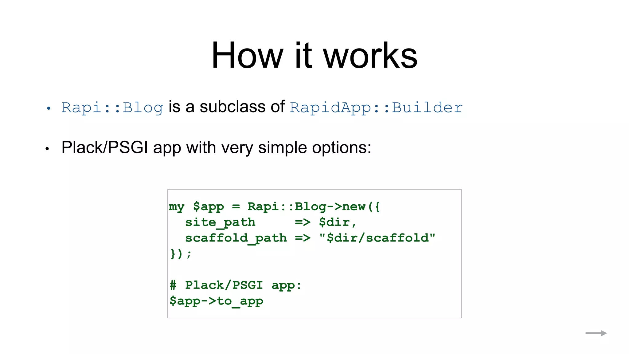 How it works
• Rapi::Blog is a subclass of RapidApp::Builder
• Plack/PSGI app with very simple options:
my $app = Rapi::Blog->new({
site_path => $dir,
scaffold_path => "$dir/scaffold"
});
# Plack/PSGI app:
$app->to_app
 