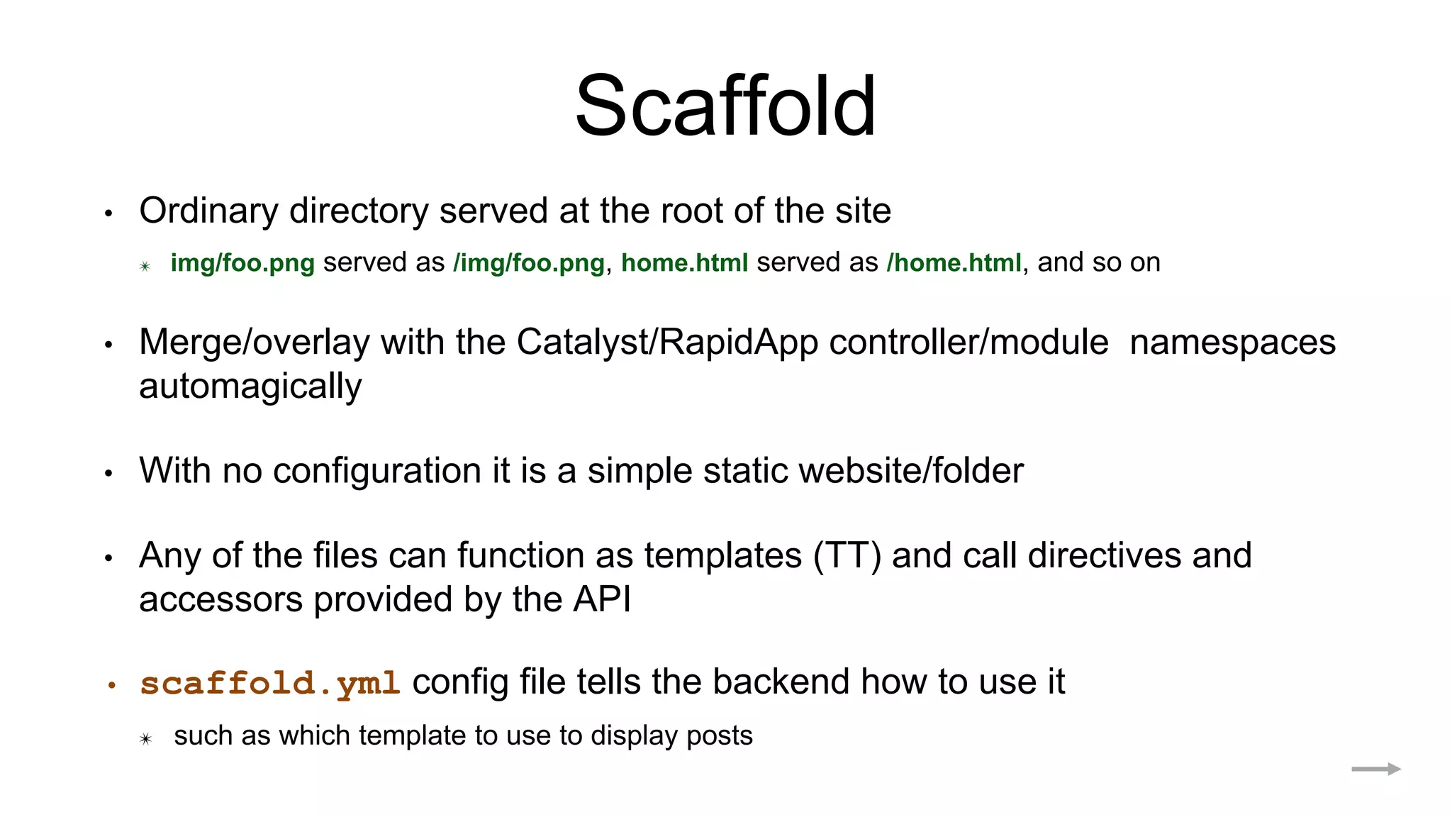 Scaffold
• Ordinary directory served at the root of the site
✴ img/foo.png served as /img/foo.png, home.html served as /home.html, and so on
• Merge/overlay with the Catalyst/RapidApp controller/module namespaces
automagically
• With no configuration it is a simple static website/folder
• Any of the files can function as templates (TT) and call directives and
accessors provided by the API
• scaffold.yml config file tells the backend how to use it
✴ such as which template to use to display posts
 