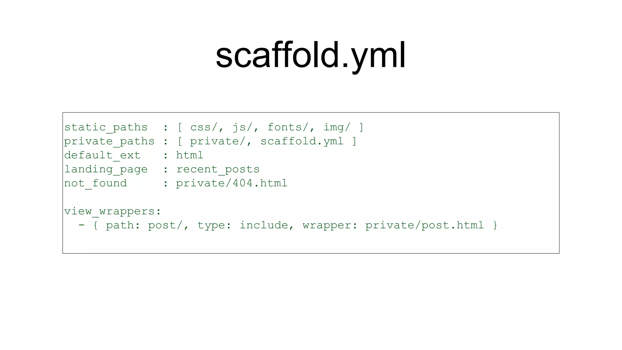 scaffold.yml
static_paths : [ css/, js/, fonts/, img/ ]
private_paths : [ private/, scaffold.yml ]
default_ext : html
landing_page : recent_posts
not_found : private/404.html
view_wrappers:
- { path: post/, type: include, wrapper: private/post.html }
 