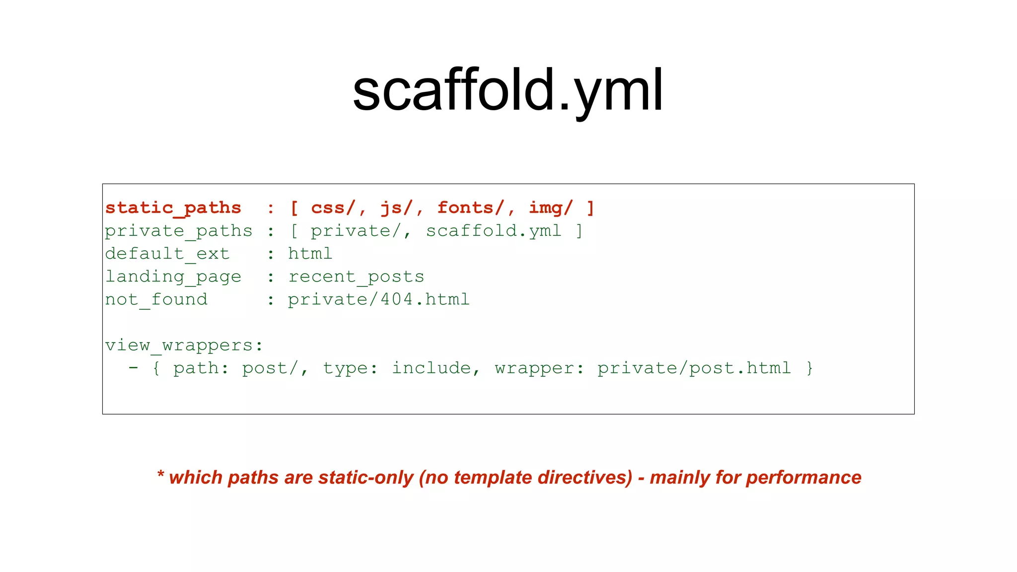 scaffold.yml
static_paths : [ css/, js/, fonts/, img/ ]
private_paths : [ private/, scaffold.yml ]
default_ext : html
landing_page : recent_posts
not_found : private/404.html
view_wrappers:
- { path: post/, type: include, wrapper: private/post.html }
* which paths are static-only (no template directives) - mainly for performance
 