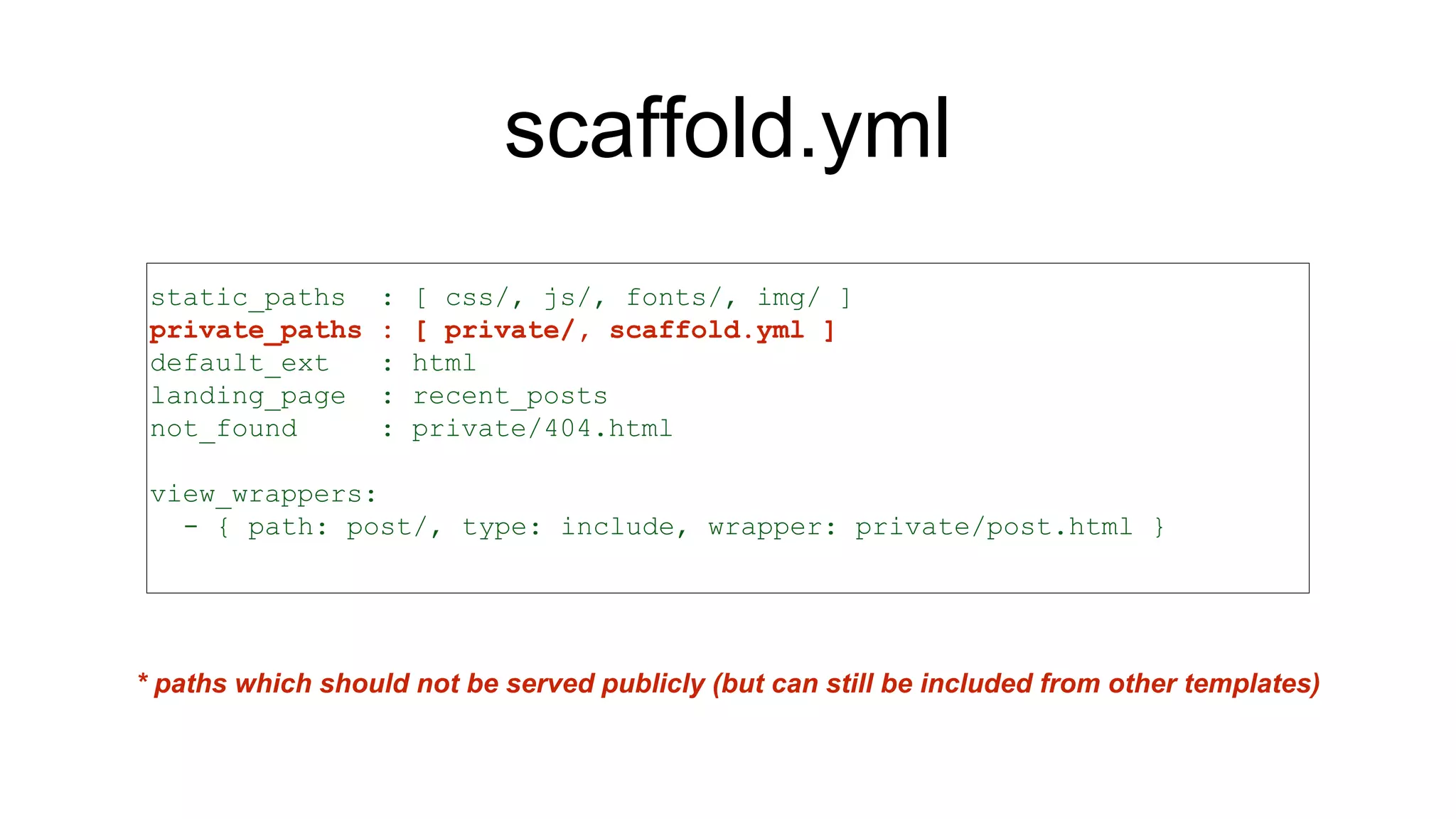 scaffold.yml
static_paths : [ css/, js/, fonts/, img/ ]
private_paths : [ private/, scaffold.yml ]
default_ext : html
landing_page : recent_posts
not_found : private/404.html
view_wrappers:
- { path: post/, type: include, wrapper: private/post.html }
* paths which should not be served publicly (but can still be included from other templates)
 