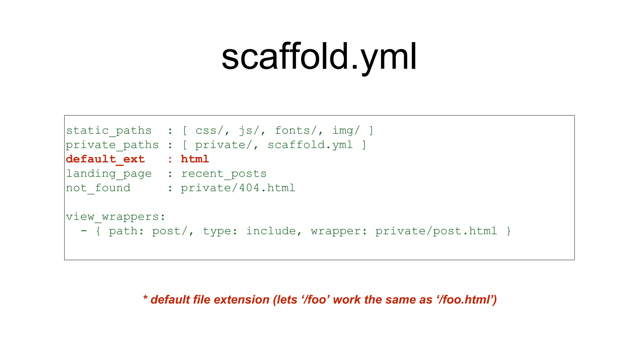scaffold.yml
static_paths : [ css/, js/, fonts/, img/ ]
private_paths : [ private/, scaffold.yml ]
default_ext : html
landing_page : recent_posts
not_found : private/404.html
view_wrappers:
- { path: post/, type: include, wrapper: private/post.html }
* default file extension (lets ‘/foo’ work the same as ‘/foo.html’)
 