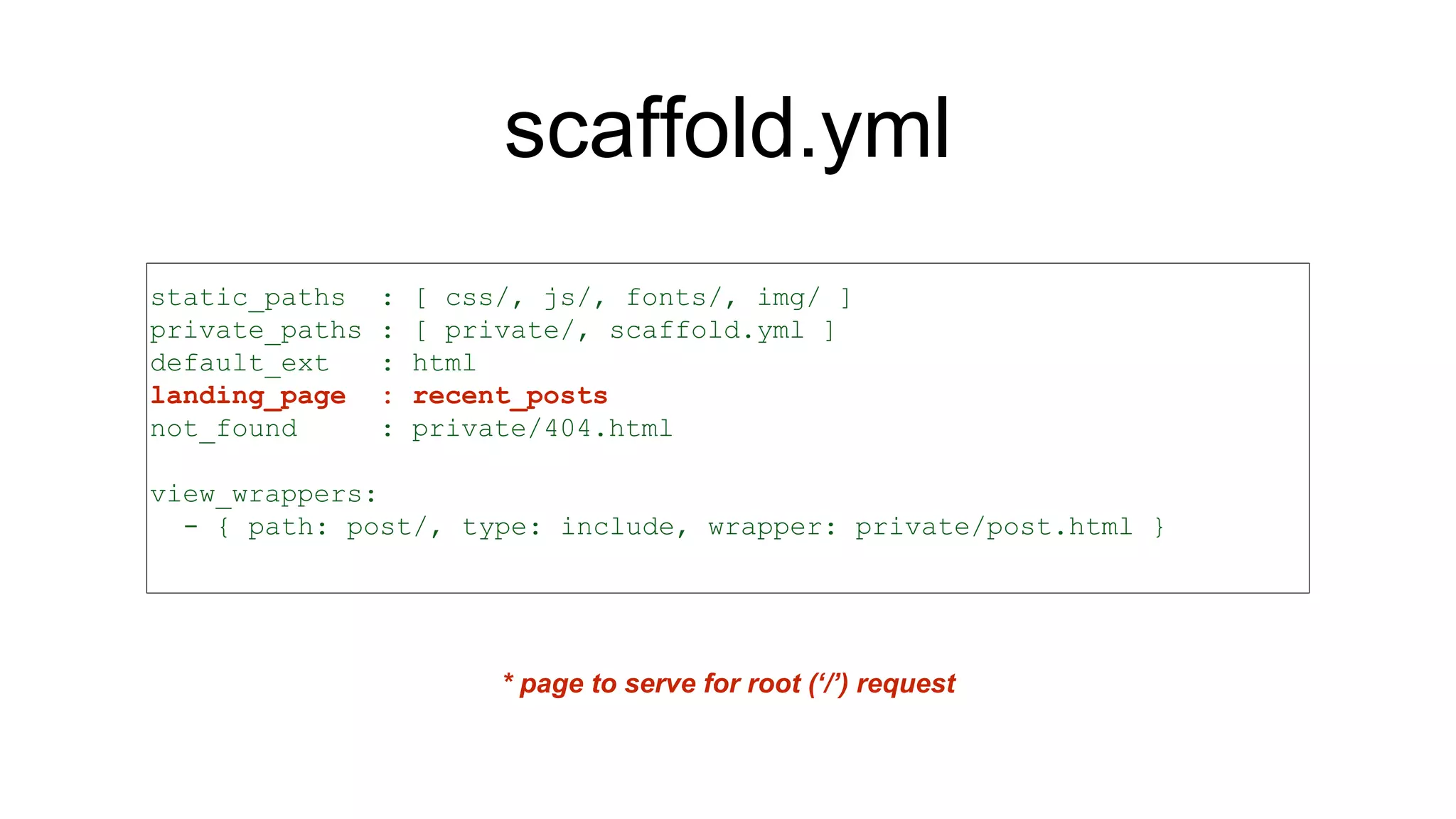 scaffold.yml
static_paths : [ css/, js/, fonts/, img/ ]
private_paths : [ private/, scaffold.yml ]
default_ext : html
landing_page : recent_posts
not_found : private/404.html
view_wrappers:
- { path: post/, type: include, wrapper: private/post.html }
* page to serve for root (‘/’) request
 