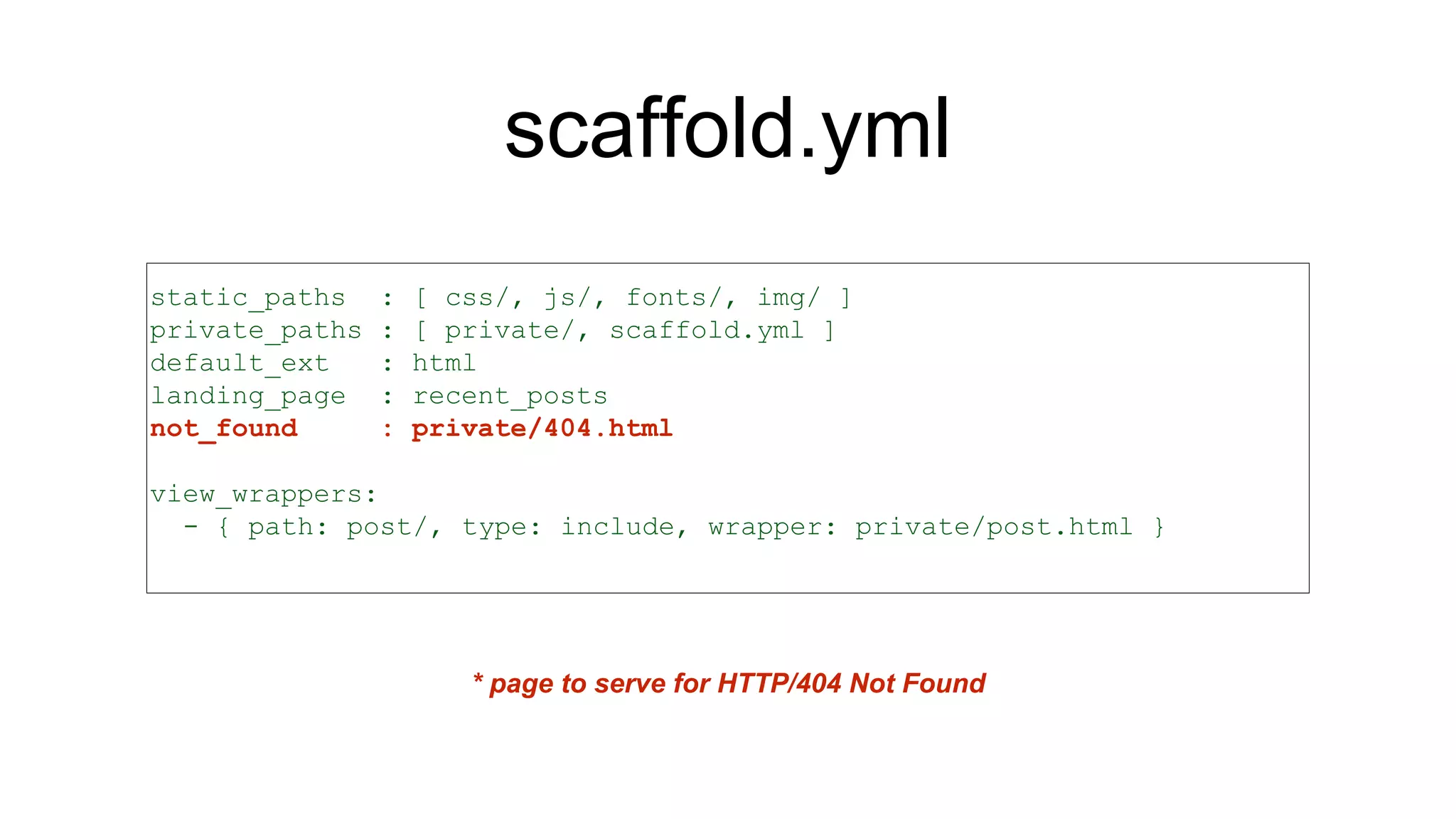 scaffold.yml
static_paths : [ css/, js/, fonts/, img/ ]
private_paths : [ private/, scaffold.yml ]
default_ext : html
landing_page : recent_posts
not_found : private/404.html
view_wrappers:
- { path: post/, type: include, wrapper: private/post.html }
* page to serve for HTTP/404 Not Found
 