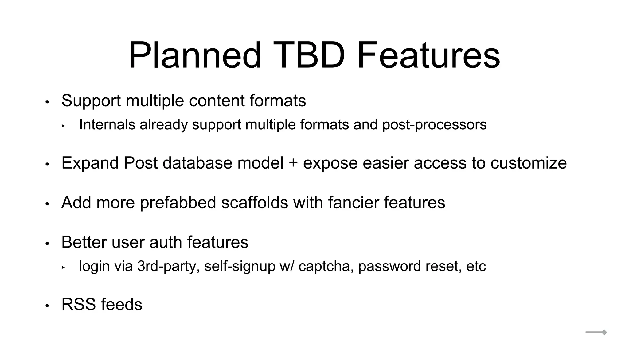 Planned TBD Features
• Support multiple content formats
‣ Internals already support multiple formats and post-processors
• Expand Post database model + expose easier access to customize
• Add more prefabbed scaffolds with fancier features
• Better user auth features
‣ login via 3rd-party, self-signup w/ captcha, password reset, etc
• RSS feeds
 