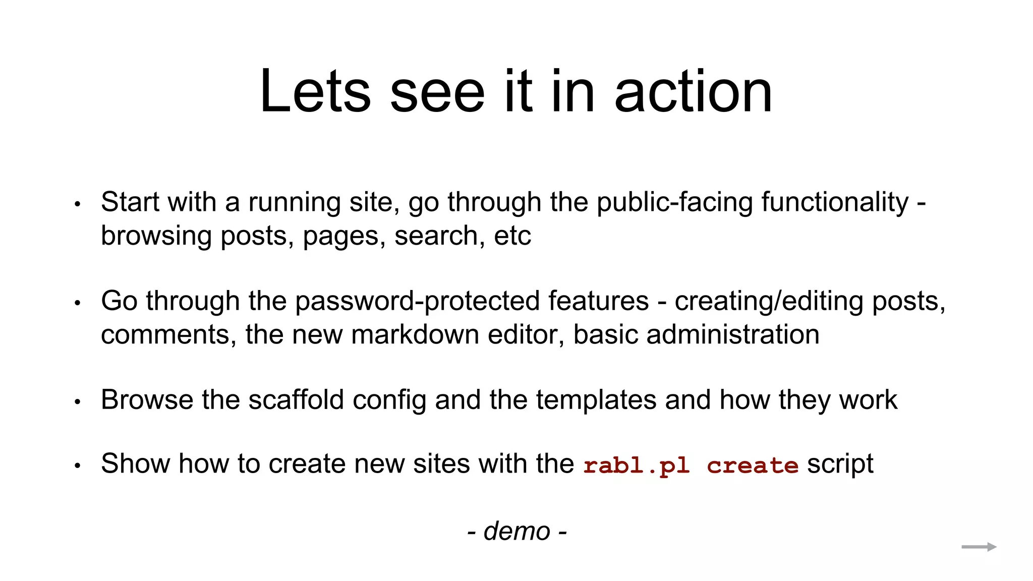 Lets see it in action
• Start with a running site, go through the public-facing functionality -
browsing posts, pages, search, etc
• Go through the password-protected features - creating/editing posts,
comments, the new markdown editor, basic administration
• Browse the scaffold config and the templates and how they work
• Show how to create new sites with the rabl.pl create script
- demo -
 