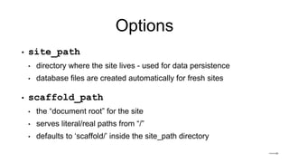 Options
• site_path
• directory where the site lives - used for data persistence
• database files are created automatically for fresh sites
• scaffold_path
• the “document root” for the site
• serves literal/real paths from “/”
• defaults to ‘scaffold/’ inside the site_path directory
 